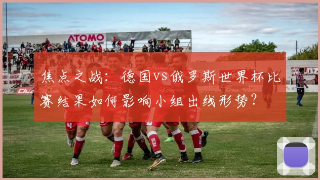 焦点之战：德国vs俄罗斯世界杯比赛结果如何影响小组出线形势？