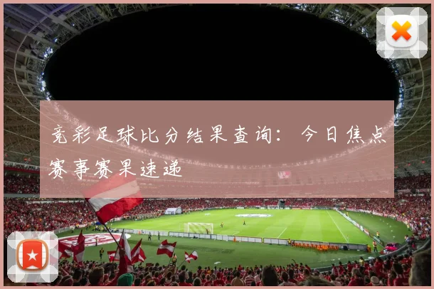 竞彩足球比分结果查询：今日焦点赛事赛果速递