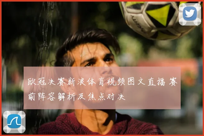 欧冠决赛新浪体育视频图文直播 赛前阵容解析及焦点对决