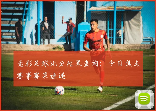 竞彩足球比分结果查询：今日焦点赛事赛果速递