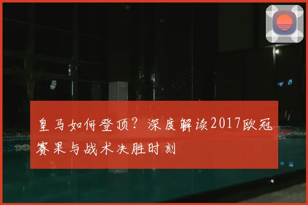 皇马如何登顶？深度解读2017欧冠赛果与战术决胜时刻